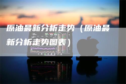原油最新分析走势（原油最新分析走势图表）