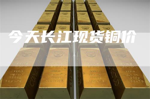 今天长江现货铜价