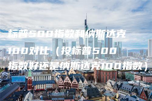 标普500指数和纳斯达克100对比（投标普500指数好还是纳斯达克100指数）