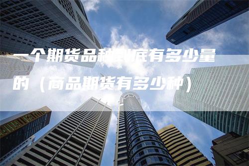 一个期货品种到底有多少量的（商品期货有多少种）
