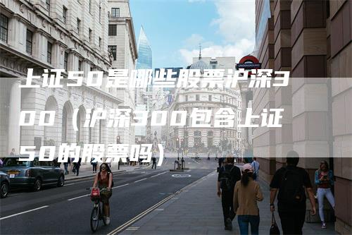 上证50是哪些股票沪深300（沪深300包含上证50的股票吗）