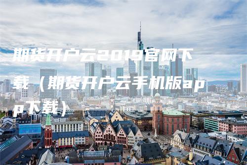 期货开户云2019官网下载（期货开户云手机版app下载）