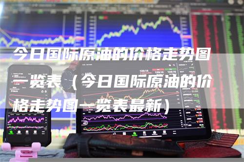 今日国际原油的价格走势图一览表（今日国际原油的价格走势图一览表最新）
