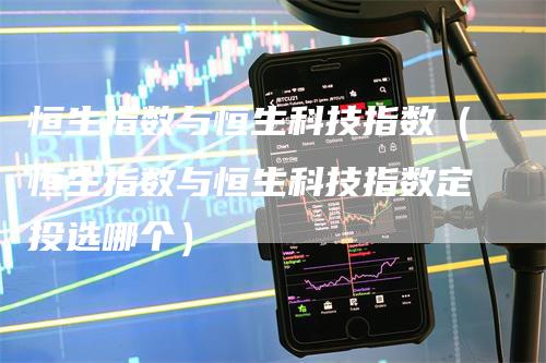 恒生指数与恒生科技指数（恒生指数与恒生科技指数定投选哪个）