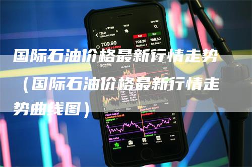国际石油价格最新行情走势（国际石油价格最新行情走势曲线图）