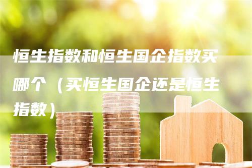 恒生指数和恒生国企指数买哪个（买恒生国企还是恒生指数）