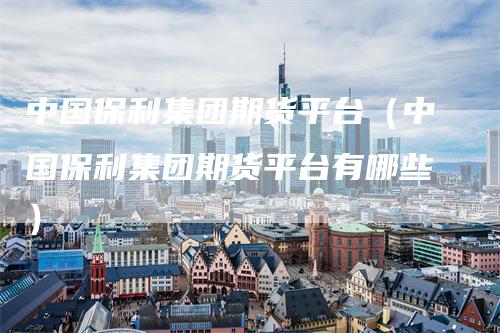 中国保利集团期货平台（中国保利集团期货平台有哪些）