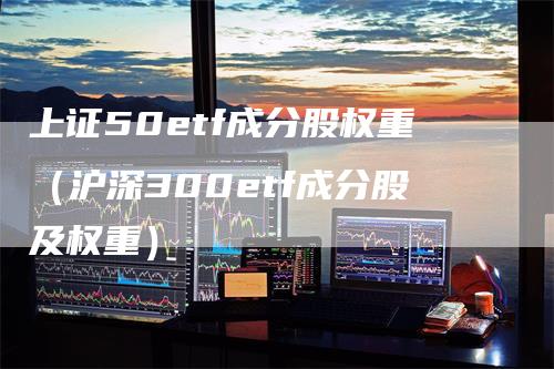 上证50etf成分股权重（沪深300etf成分股及权重）