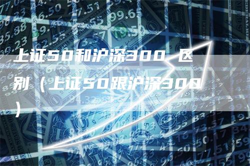 上证50和沪深300 区别（上证50跟沪深300）