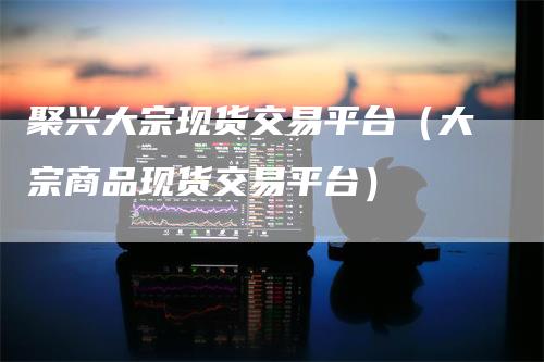 聚兴大宗现货交易平台（大宗商品现货交易平台）