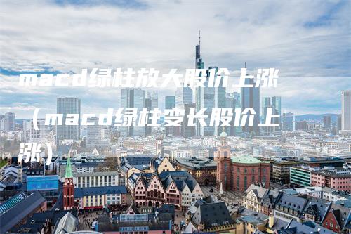 macd绿柱放大股价上涨（macd绿柱变长股价上涨）