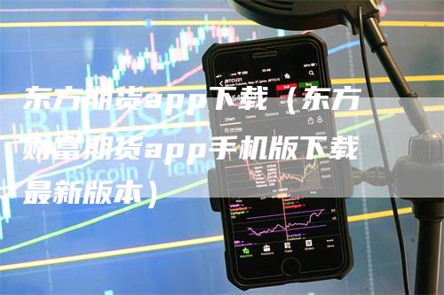 东方期货app下载（东方财富期货app手机版下载最新版本）