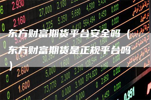 东方财富期货平台安全吗（东方财富期货是正规平台吗）