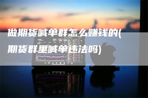 做期货喊单群怎么赚钱的(期货群里喊单违法吗)