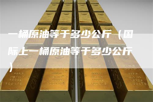 一桶原油等于多少公斤（国际上一桶原油等于多少公斤）