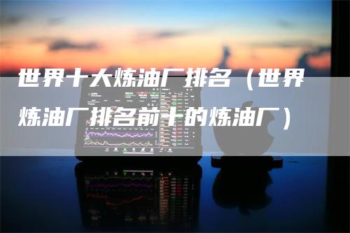 世界十大炼油厂排名（世界炼油厂排名前十的炼油厂）