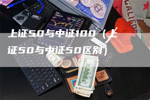 上证50与中证100（上证50与中证50区别）