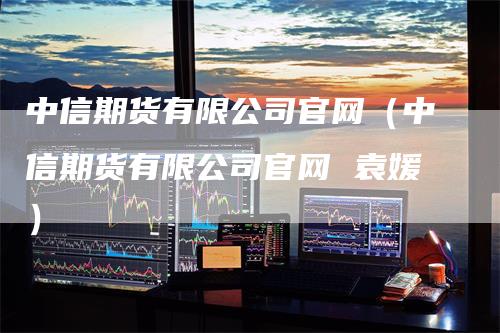 中信期货有限公司官网（中信期货有限公司官网 袁媛）