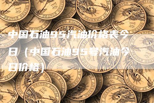 中国石油95汽油价格表今日（中国石油95号汽油今日价格）