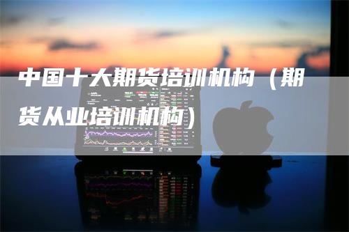 中国十大期货培训机构（期货从业培训机构）
