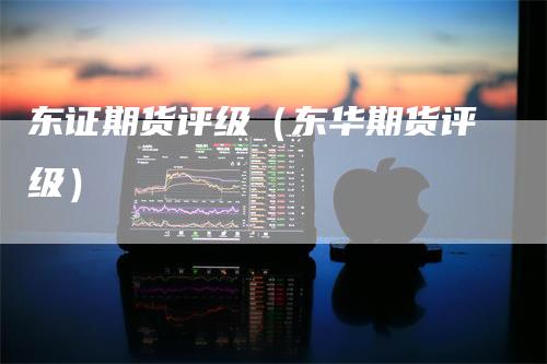 东证期货评级（东华期货评级）