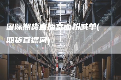 国际期货直播室面粉喊单(期货直播间)