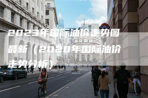 2023年国际油价走势图最新（2020年国际油价走势分析）