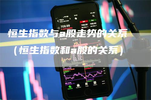 恒生指数与a股走势的关系（恒生指数和a股的关系）