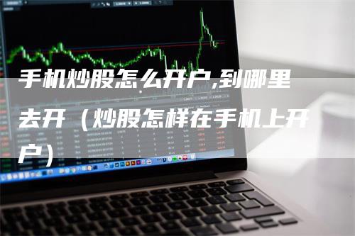 手机炒股怎么开户,到哪里去开（炒股怎样在手机上开户）
