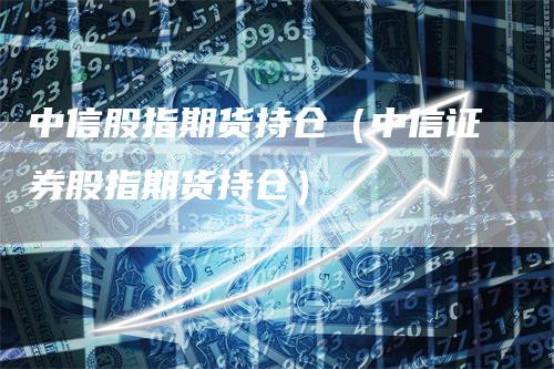 中信股指期货持仓（中信证券股指期货持仓）