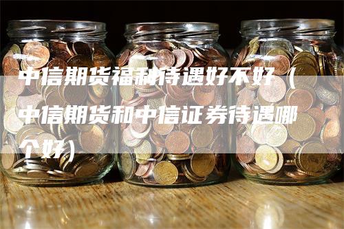 中信期货福利待遇好不好（中信期货和中信证券待遇哪个好）