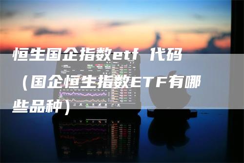 恒生国企指数etf 代码（国企恒生指数ETF有哪些品种）