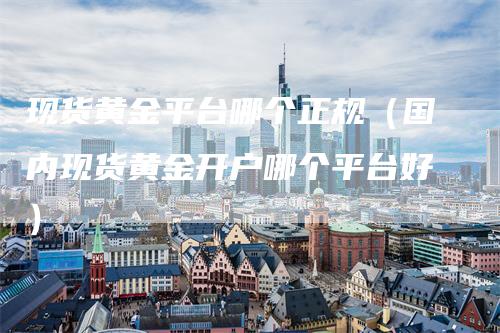 现货黄金平台哪个正规（国内现货黄金开户哪个平台好）