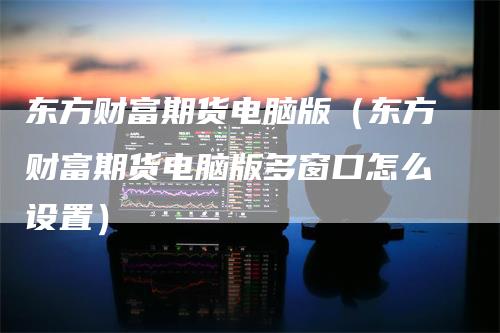 东方财富期货电脑版（东方财富期货电脑版多窗口怎么设置）