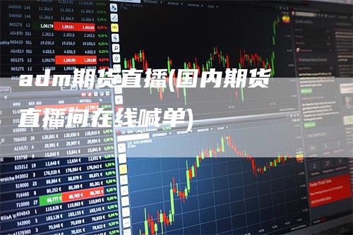 adm期货直播(国内期货直播间在线喊单)