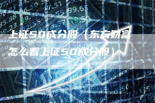 上证50成分股（东方财富怎么看上证50成分股）