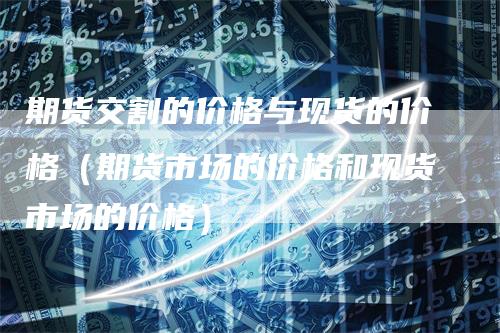 期货交割的价格与现货的价格（期货市场的价格和现货市场的价格）