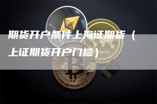 期货开户条件上海证期货（上证期货开户门槛）