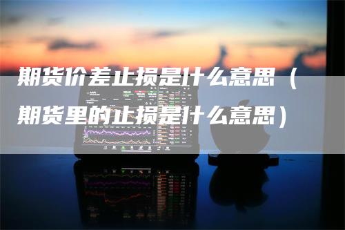 期货价差止损是什么意思（期货里的止损是什么意思）