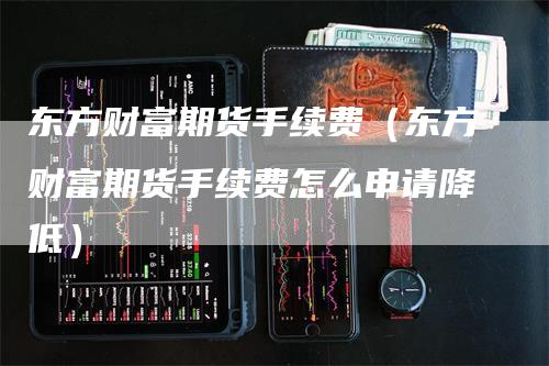 东方财富期货手续费（东方财富期货手续费怎么申请降低）