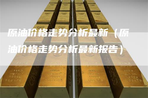 原油价格走势分析最新（原油价格走势分析最新报告）