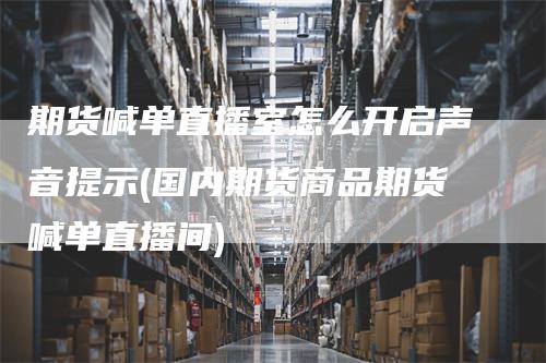 期货喊单直播室怎么开启声音提示(国内期货商品期货喊单直播间)