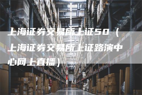 上海证券交易所上证50（上海证券交易所上证路演中心网上直播）