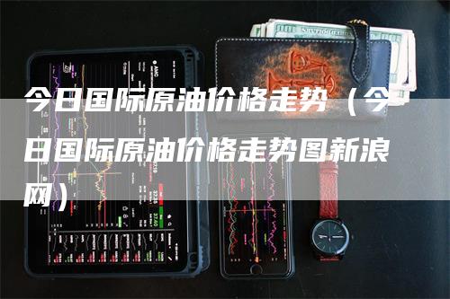 今日国际原油价格走势（今日国际原油价格走势图新浪网）