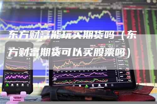 东方财富能玩买期货吗（东方财富期货可以买股票吗）