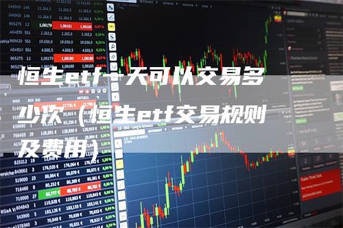 恒生etf一天可以交易多少次（恒生etf交易规则及费用）