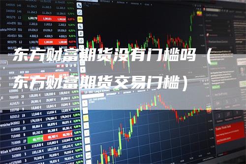 东方财富期货没有门槛吗（东方财富期货交易门槛）