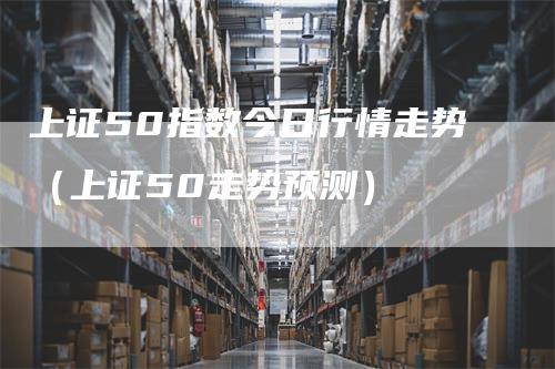 上证50指数今日行情走势（上证50走势预测）