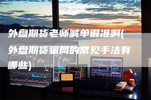 外盘期货老师喊单很准啊(外盘期货骗局的常见手法有哪些)