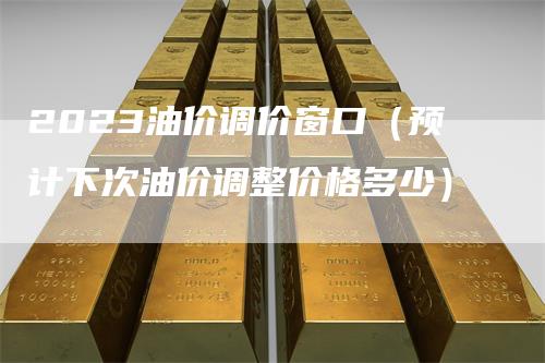 2023油价调价窗口（预计下次油价调整价格多少）